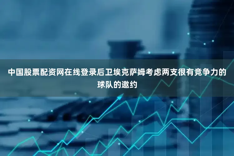 中国股票配资网在线登录后卫埃克萨姆考虑两支很有竞争力的球队的邀约