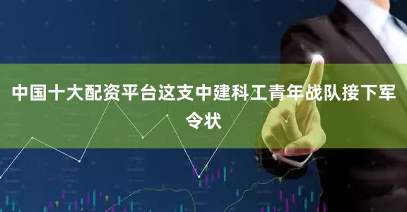 中国十大配资平台这支中建科工青年战队接下军令状