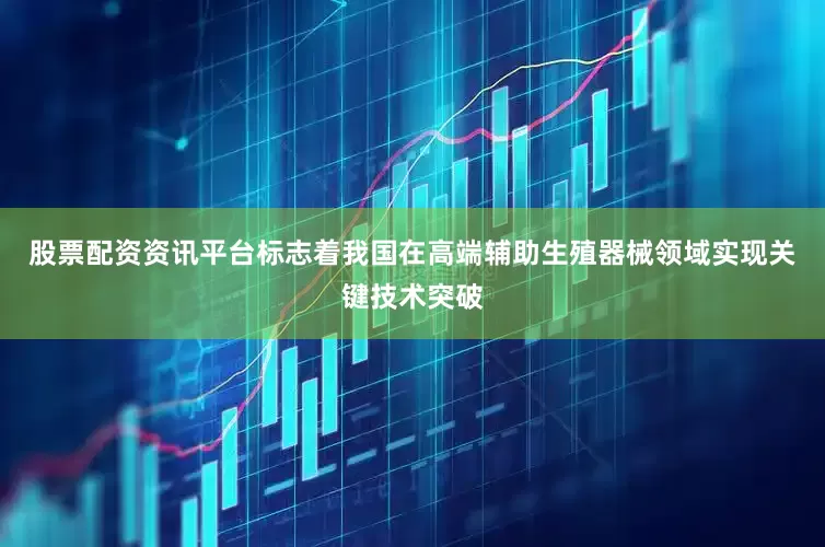 股票配资资讯平台标志着我国在高端辅助生殖器械领域实现关键技术突破