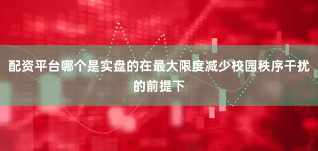 配资平台哪个是实盘的在最大限度减少校园秩序干扰的前提下