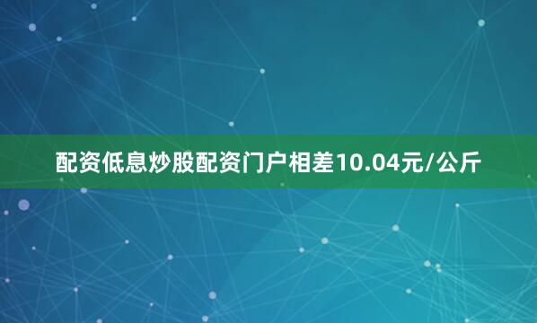 配资低息炒股配资门户相差10.04元/公斤