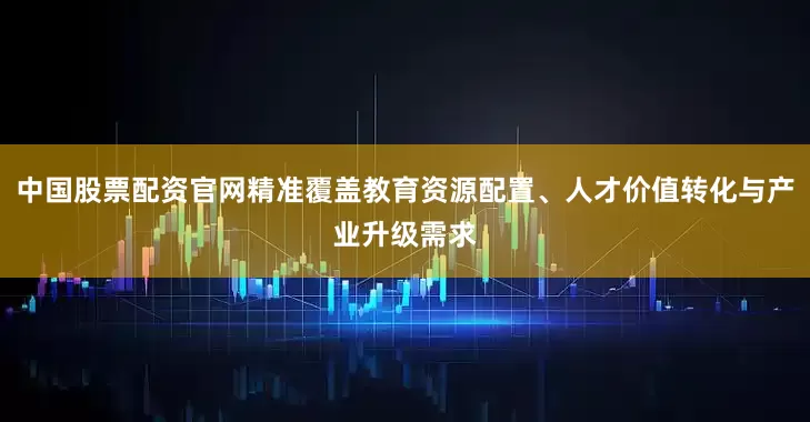 中国股票配资官网精准覆盖教育资源配置、人才价值转化与产业升级需求