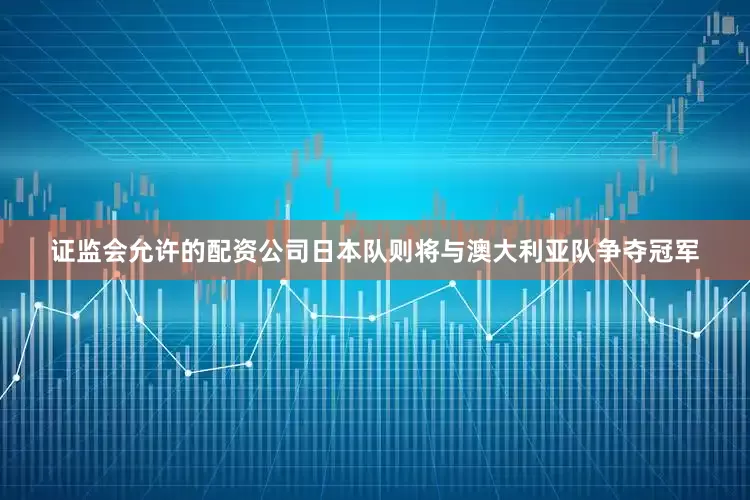 证监会允许的配资公司日本队则将与澳大利亚队争夺冠军
