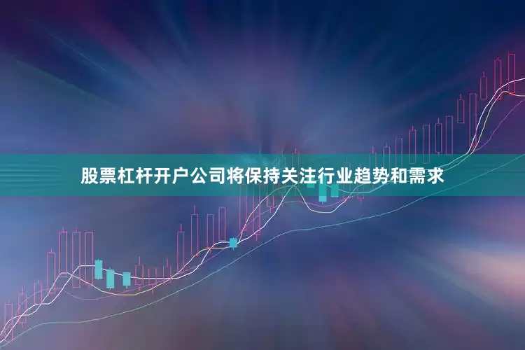 股票杠杆开户公司将保持关注行业趋势和需求