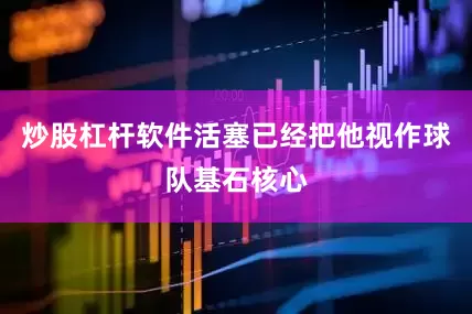 炒股杠杆软件活塞已经把他视作球队基石核心