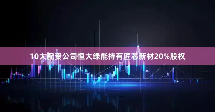 10大配资公司恒大绿能持有匠芯新材20%股权