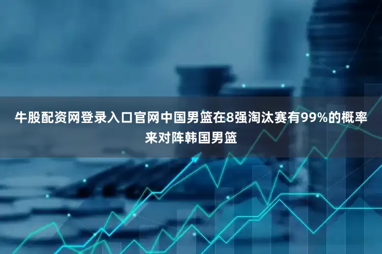 牛股配资网登录入口官网中国男篮在8强淘汰赛有99%的概率来对阵韩国男篮