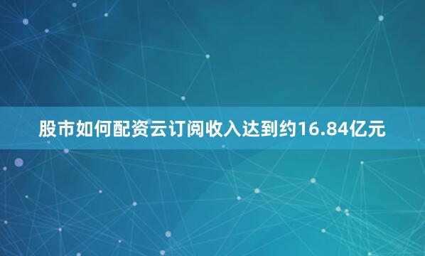 股市如何配资云订阅收入达到约16.84亿元